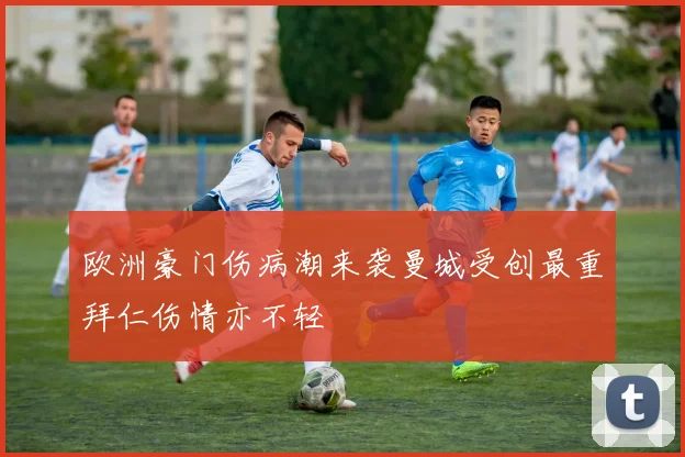 欧洲豪门伤病潮来袭曼城受创最重拜仁伤情亦不轻