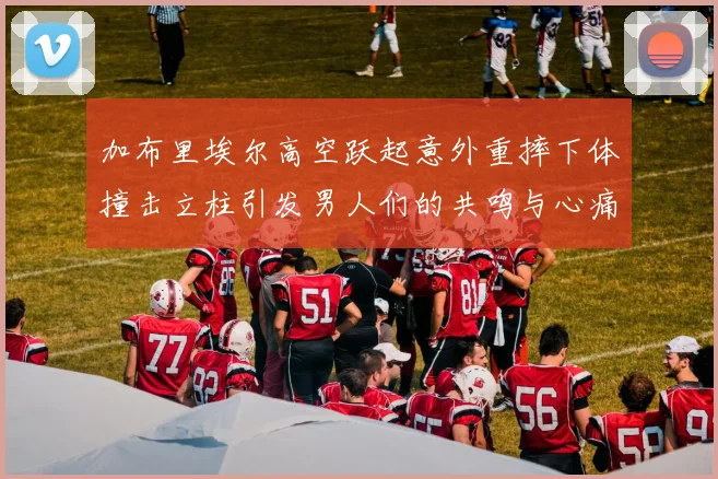 加布里埃尔高空跃起意外重摔下体撞击立柱引发男人们的共鸣与心痛