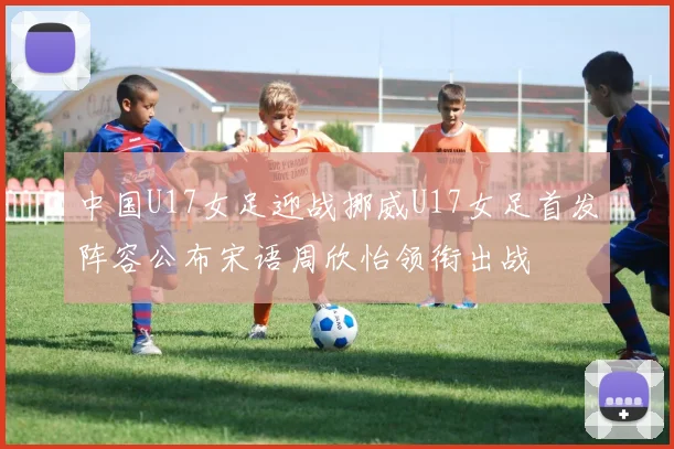中国U17女足迎战挪威U17女足首发阵容公布宋语周欣怡领衔出战