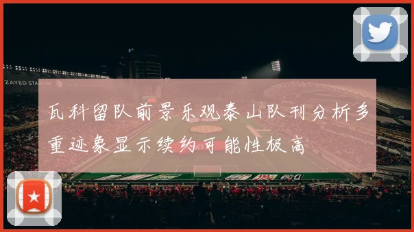 瓦科留队前景乐观泰山队刊分析多重迹象显示续约可能性极高