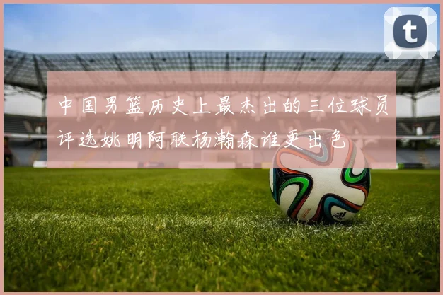 中国男篮历史上最杰出的三位球员评选姚明阿联杨瀚森谁更出色