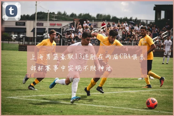 上海男篮豪取13连胜在两届CBA俱乐部杯赛事中实现不败神话