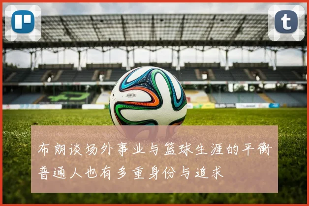 布朗谈场外事业与篮球生涯的平衡普通人也有多重身份与追求