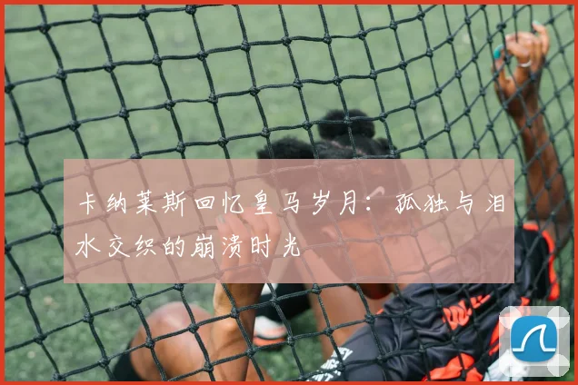 卡纳莱斯回忆皇马岁月：孤独与泪水交织的崩溃时光