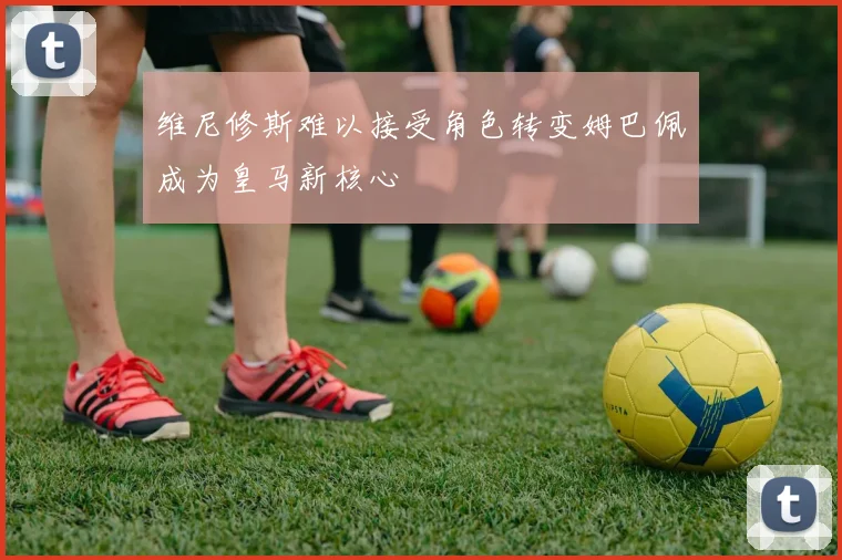 维尼修斯难以接受角色转变姆巴佩成为皇马新核心