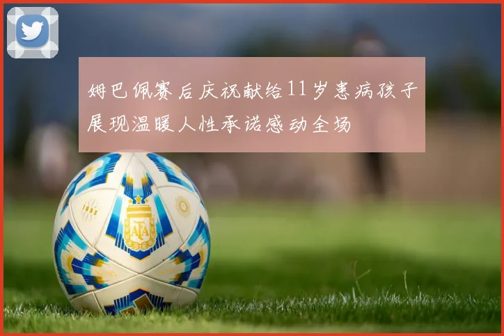 姆巴佩赛后庆祝献给11岁患病孩子展现温暖人性承诺感动全场