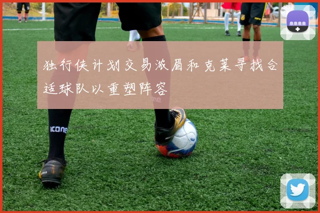 独行侠计划交易浓眉和克莱寻找合适球队以重塑阵容