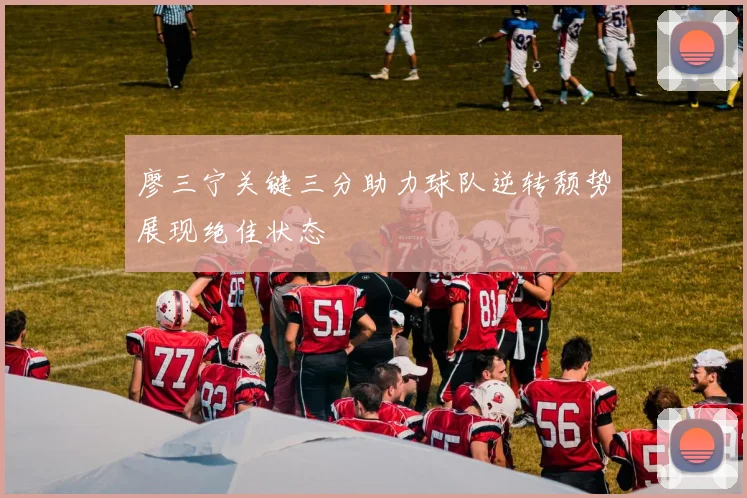 廖三宁关键三分助力球队逆转颓势展现绝佳状态