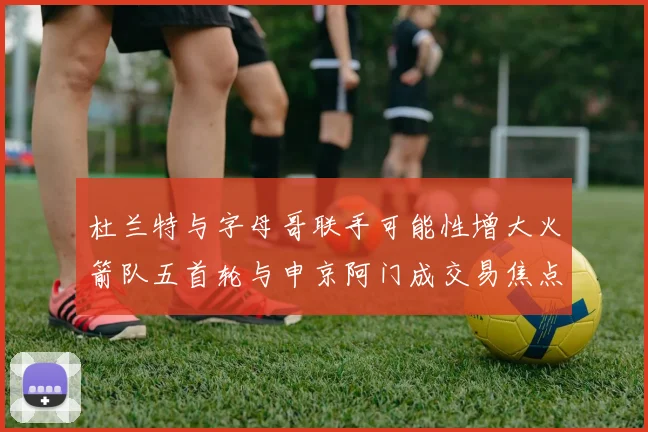 杜兰特与字母哥联手可能性增大火箭队五首轮与申京阿门成交易焦点