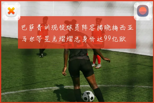 巴萨青训现役球员阵容揭晓梅西亚马尔等星光熠熠总身价达99亿欧