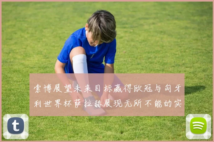 索博展望未来目标赢得欧冠与匈牙利世界杯萨拉赫展现无所不能的实力