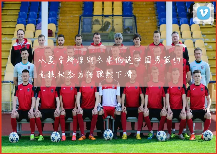 从夏季辉煌到冬季低迷中国男篮的竞技状态为何骤然下滑