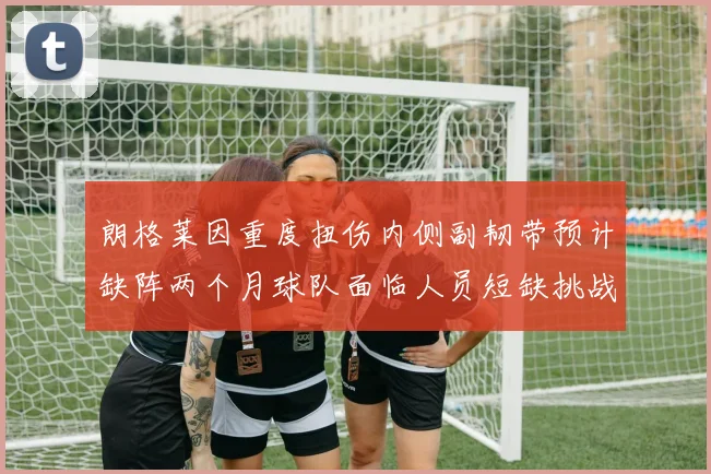 朗格莱因重度扭伤内侧副韧带预计缺阵两个月球队面临人员短缺挑战