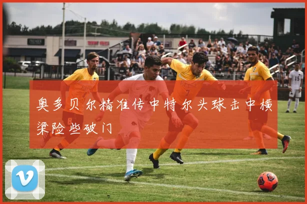 奥多贝尔精准传中特尔头球击中横梁险些破门