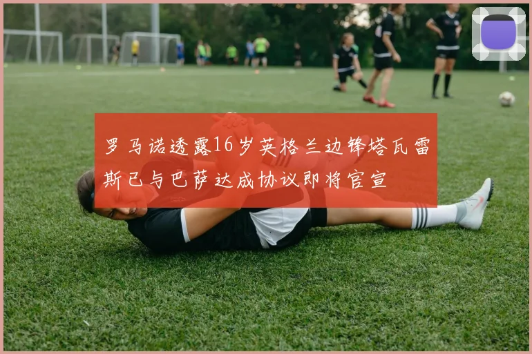 罗马诺透露16岁英格兰边锋塔瓦雷斯已与巴萨达成协议即将官宣