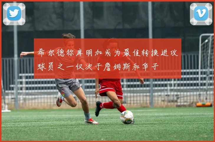 希尔德称库明加或为最佳转换进攻球员之一仅次于詹姆斯和华子