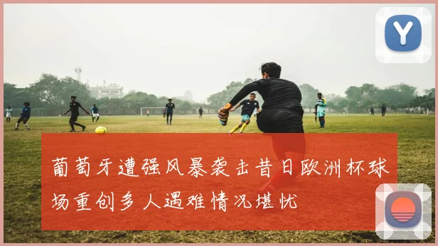 葡萄牙遭强风暴袭击昔日欧洲杯球场重创多人遇难情况堪忧