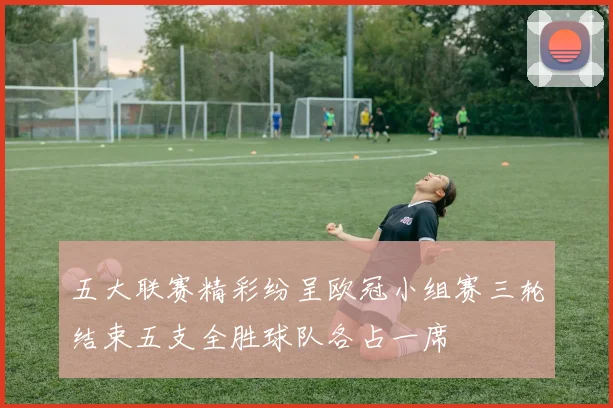 五大联赛精彩纷呈欧冠小组赛三轮结束五支全胜球队各占一席