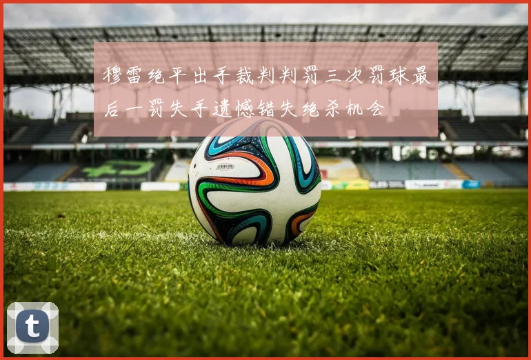 穆雷绝平出手裁判判罚三次罚球最后一罚失手遗憾错失绝杀机会