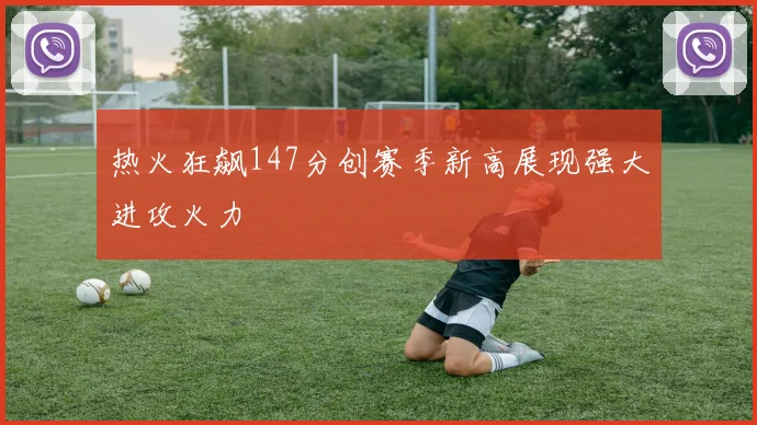 热火狂飙147分创赛季新高展现强大进攻火力