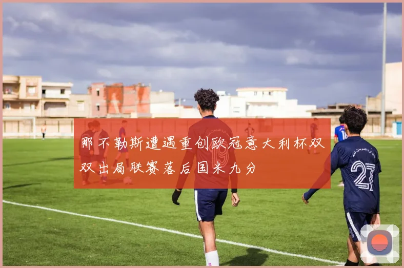 那不勒斯遭遇重创欧冠意大利杯双双出局联赛落后国米九分