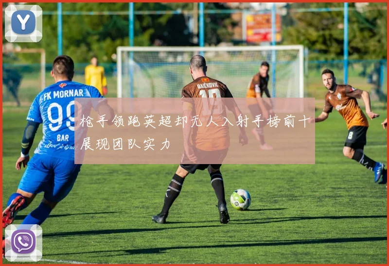 枪手领跑英超却无人入射手榜前十展现团队实力