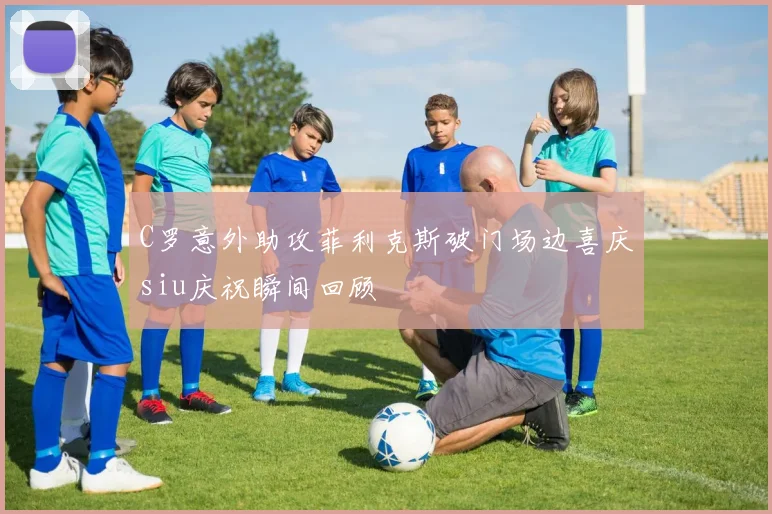 C罗意外助攻菲利克斯破门场边喜庆siu庆祝瞬间回顾