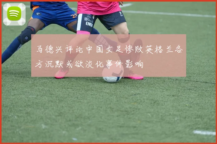 马德兴评论中国女足惨败英格兰各方沉默或欲淡化事件影响