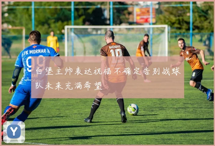白堡主帅表达祝福不确定告别战球队未来充满希望