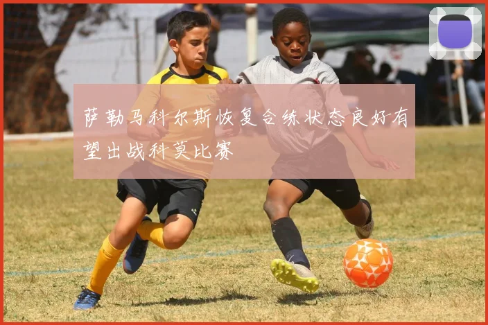 萨勒马科尔斯恢复合练状态良好有望出战科莫比赛