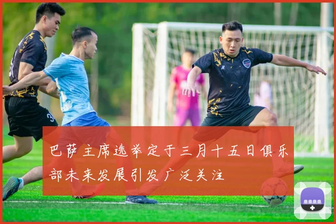 巴萨主席选举定于三月十五日俱乐部未来发展引发广泛关注