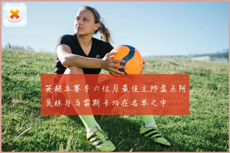 英超本赛季六位月最佳主帅盘点阿莫林与马雷斯卡均在名单之中