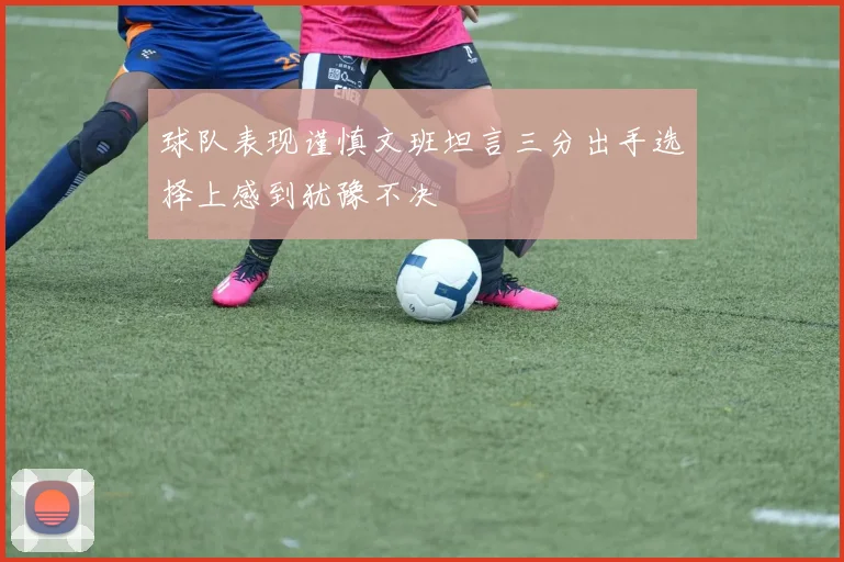 球队表现谨慎文班坦言三分出手选择上感到犹豫不决